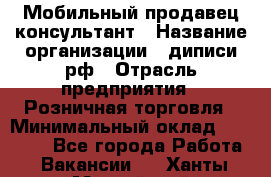 Мобильный продавец-консультант › Название организации ­ диписи.рф › Отрасль предприятия ­ Розничная торговля › Минимальный оклад ­ 45 000 - Все города Работа » Вакансии   . Ханты-Мансийский,Нефтеюганск г.